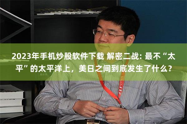 2023年手机炒股软件下载 解密二战: 最不“太平”的太平洋上，美日之间到底发生了什么？