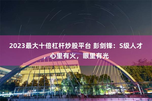 2023最大十倍杠杆炒股平台 彭剑锋：S级人才，心里有火，眼里有光