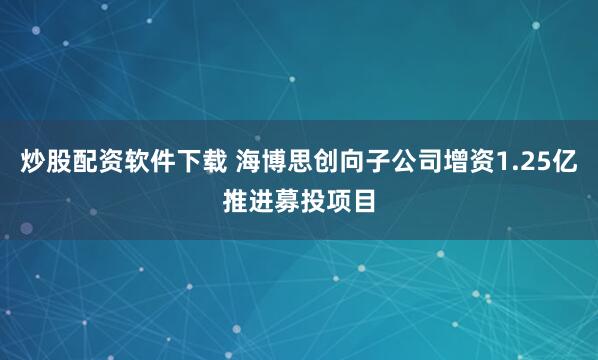 炒股配资软件下载 海博思创向子公司增资1.25亿推进募投项目