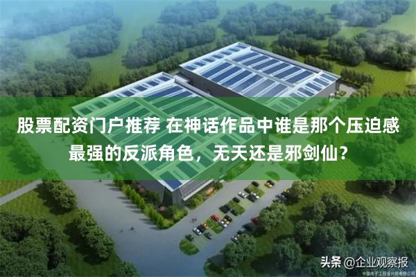 股票配资门户推荐 在神话作品中谁是那个压迫感最强的反派角色，无天还是邪剑仙？