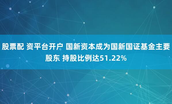 股票配 资平台开户 国新资本成为国新国证基金主要股东 持股比例达51.22%