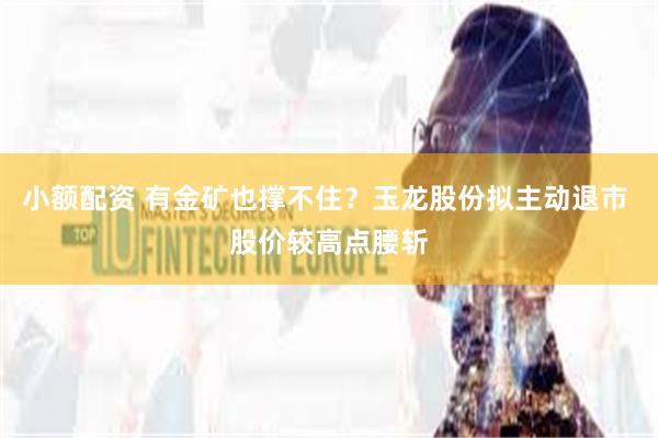 小额配资 有金矿也撑不住？玉龙股份拟主动退市 股价较高点腰斩