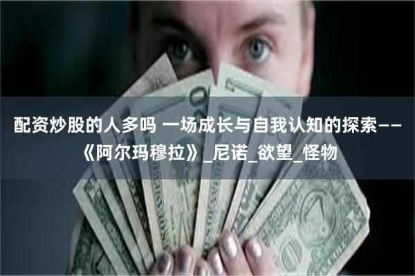 配资炒股的人多吗 一场成长与自我认知的探索——《阿尔玛穆拉》_尼诺_欲望_怪物