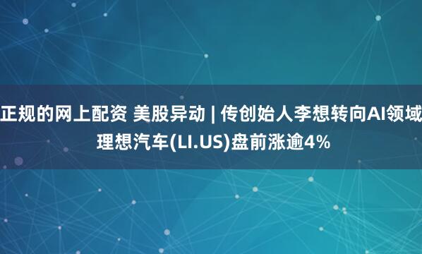正规的网上配资 美股异动 | 传创始人李想转向AI领域 理想汽车(LI.US)盘前涨逾4%