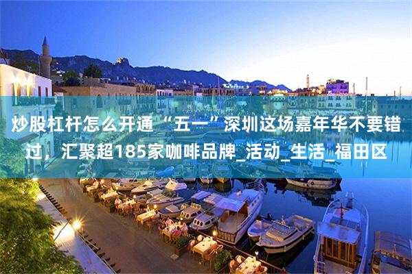 炒股杠杆怎么开通 “五一”深圳这场嘉年华不要错过，汇聚超185家咖啡品牌_活动_生活_福田区
