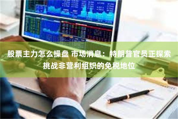 股票主力怎么操盘 市场消息：特朗普官员正探索挑战非营利组织的免税地位