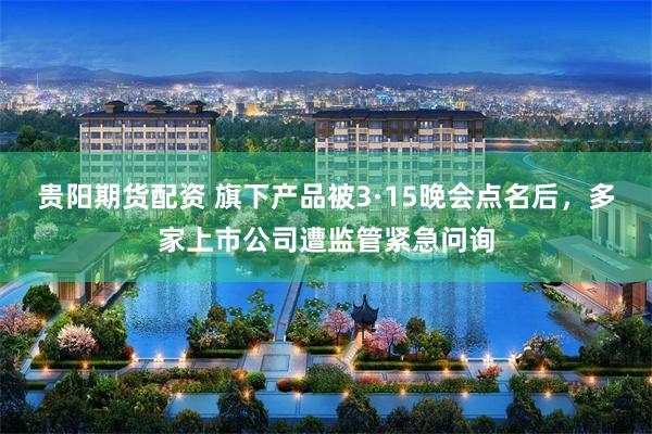 贵阳期货配资 旗下产品被3·15晚会点名后，多家上市公司遭监管紧急问询