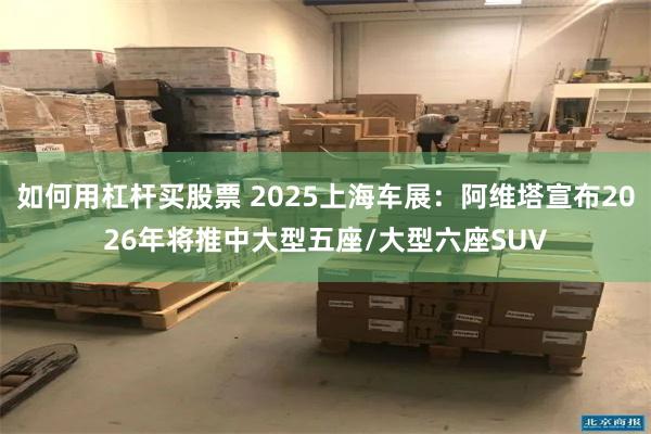 如何用杠杆买股票 2025上海车展：阿维塔宣布2026年将推中大型五座/大型六座SUV