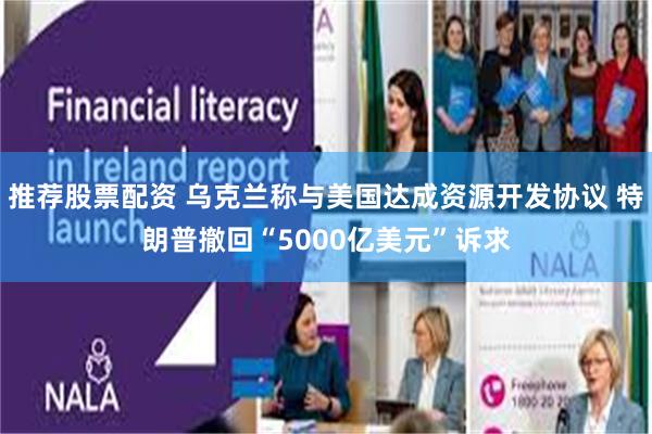 推荐股票配资 乌克兰称与美国达成资源开发协议 特朗普撤回“5000亿美元”诉求