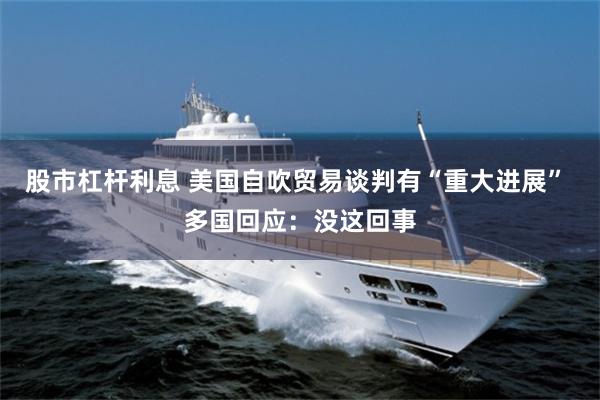 股市杠杆利息 美国自吹贸易谈判有“重大进展” 多国回应：没这回事
