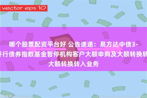 哪个股票配资平台好 公告速递：易方达中债3-5年国开行债券指数基金暂停机构客户大额申购及大额转换转入业务