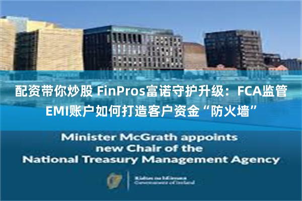 配资带你炒股 FinPros富诺守护升级：FCA监管EMI账户如何打造客户资金“防火墙”