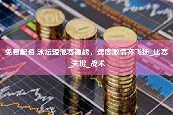 免费配资 泳坛短池赛激战，速度激情齐飞扬_比赛_关键_战术