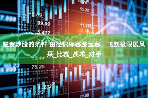 融资炒股的条件 田径锦标赛跳远赛，飞跃极限展风采_比赛_战术_对手
