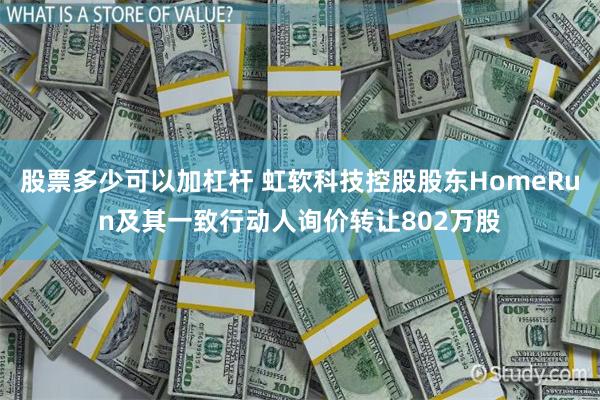 股票多少可以加杠杆 虹软科技控股股东HomeRun及其一致行动人询价转让802万股