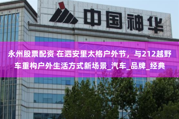 永州股票配资 在泗安里太格户外节，与212越野车重构户外生活方式新场景_汽车_品牌_经典