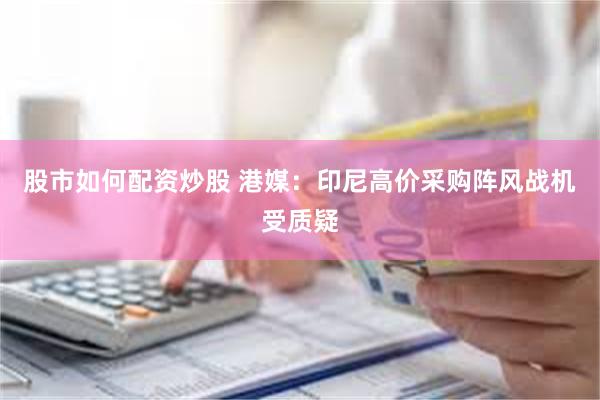 股市如何配资炒股 港媒：印尼高价采购阵风战机受质疑