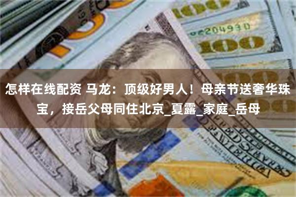 怎样在线配资 马龙：顶级好男人！母亲节送奢华珠宝，接岳父母同住北京_夏露_家庭_岳母