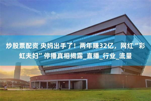炒股票配资 央妈出手了！两年赚32亿，网红“彩虹夫妇”停播真相揭露_直播_行业_流量
