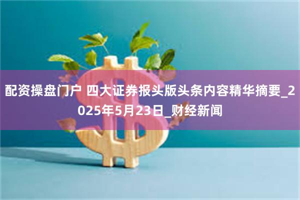 配资操盘门户 四大证券报头版头条内容精华摘要_2025年5月23日_财经新闻