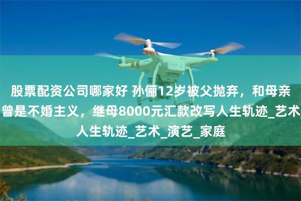 股票配资公司哪家好 孙俪12岁被父抛弃，和母亲相依为命，曾是不婚主义，继母8000元汇款改写人生轨迹_艺术_演艺_家庭