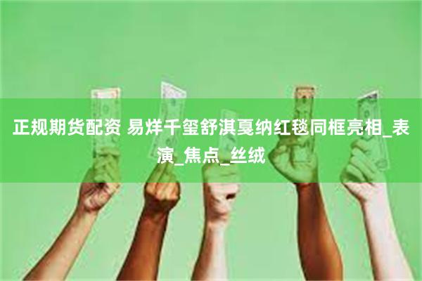 正规期货配资 易烊千玺舒淇戛纳红毯同框亮相_表演_焦点_丝绒