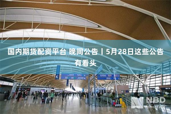 国内期货配资平台 晚间公告丨5月28日这些公告有看头