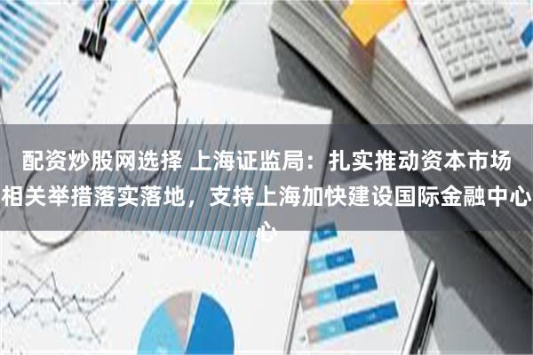 配资炒股网选择 上海证监局：扎实推动资本市场相关举措落实落地，支持上海加快建设国际金融中心