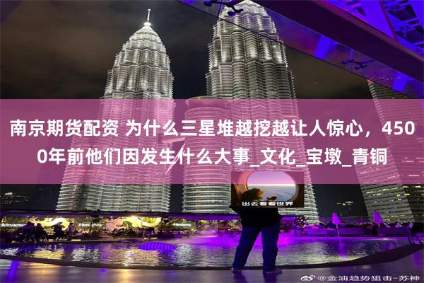 南京期货配资 为什么三星堆越挖越让人惊心，4500年前他们因发生什么大事_文化_宝墩_青铜