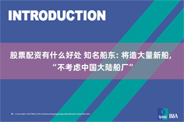 股票配资有什么好处 知名船东: 将造大量新船, “不考虑中国大陆船厂”