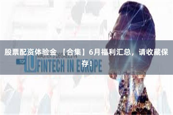 股票配资体验金 【合集】6月福利汇总，请收藏保存！