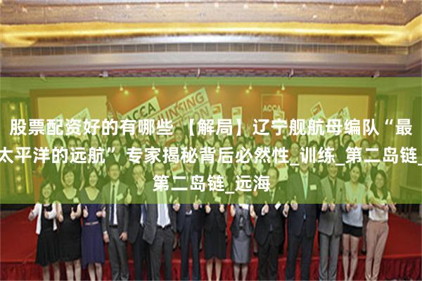 股票配资好的有哪些 【解局】辽宁舰航母编队“最深入太平洋的远航” 专家揭秘背后必然性_训练_第二岛链_远海