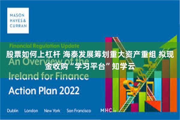股票如何上杠杆 海泰发展筹划重大资产重组 拟现金收购“学习平台”知学云