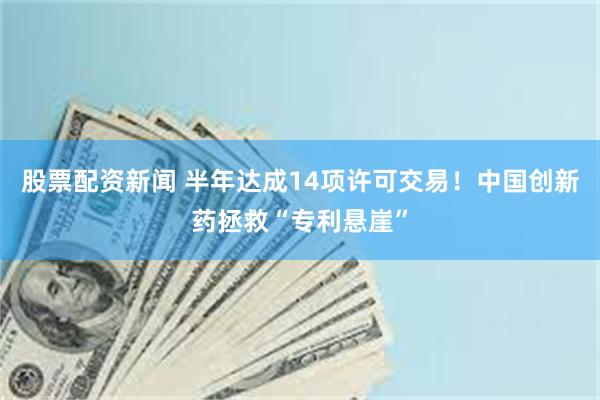 股票配资新闻 半年达成14项许可交易！中国创新药拯救“专利悬崖”