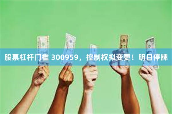股票杠杆门槛 300959，控制权拟变更！明日停牌