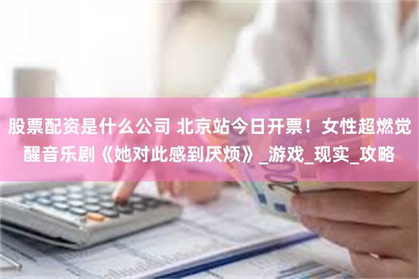 股票配资是什么公司 北京站今日开票！女性超燃觉醒音乐剧《她对此感到厌烦》_游戏_现实_攻略