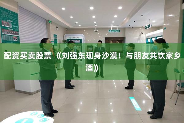 配资买卖股票 《刘强东现身沙漠！与朋友共饮家乡酒》