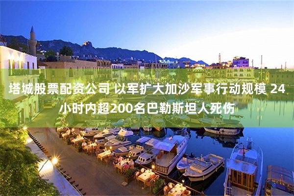 塔城股票配资公司 以军扩大加沙军事行动规模 24小时内超200名巴勒斯坦人死伤
