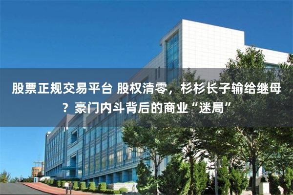 股票正规交易平台 股权清零，杉杉长子输给继母？豪门内斗背后的商业“迷局”