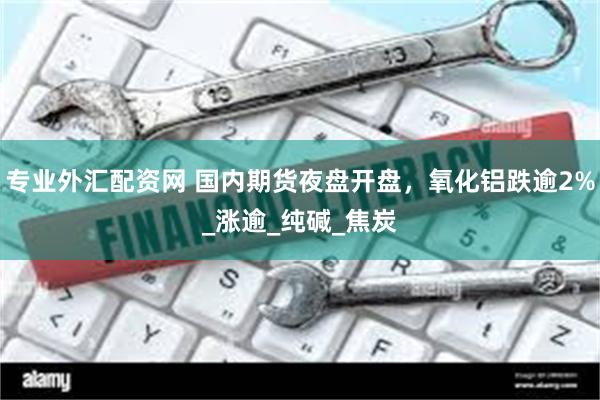 专业外汇配资网 国内期货夜盘开盘，氧化铝跌逾2%_涨逾_纯碱_焦炭
