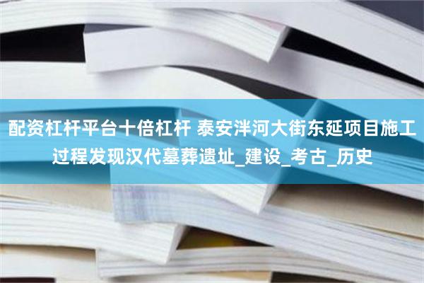 配资杠杆平台十倍杠杆 泰安泮河大街东延项目施工过程发现汉代墓葬遗址_建设_考古_历史