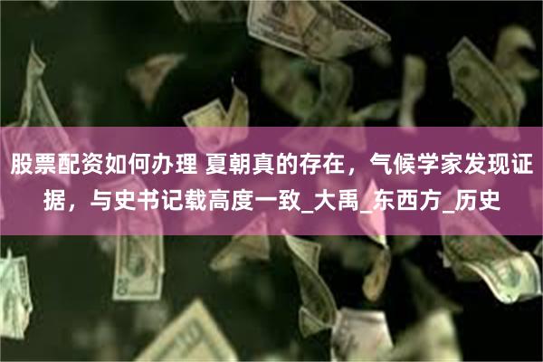 股票配资如何办理 夏朝真的存在，气候学家发现证据，与史书记载高度一致_大禹_东西方_历史