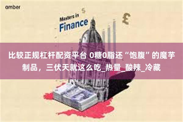 比较正规杠杆配资平台 0糖0脂还“饱腹”的魔芋制品，三伏天就这么吃_热量_酸辣_冷藏