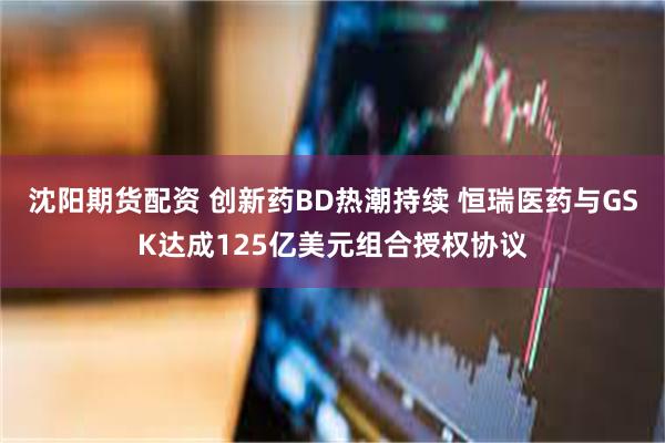 沈阳期货配资 创新药BD热潮持续 恒瑞医药与GSK达成125亿美元组合授权协议