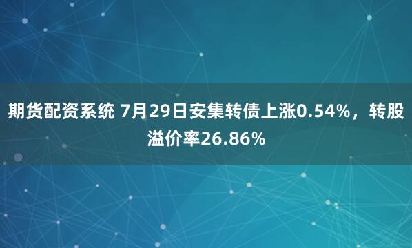 期货配资系统 7月29日安集转债上涨0.54%，转股溢价率26.86%