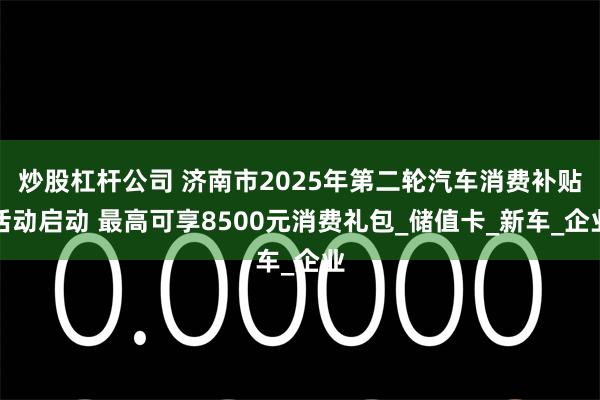 炒股杠杆公司 济南市2025年第二轮汽车消费补贴活动启动 最高可享8500元消费礼包_储值卡_新车_企业