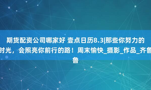 期货配资公司哪家好 壹点日历8.3|那些你努力的时光，会照亮你前行的路！周末愉快_摄影_作品_齐鲁