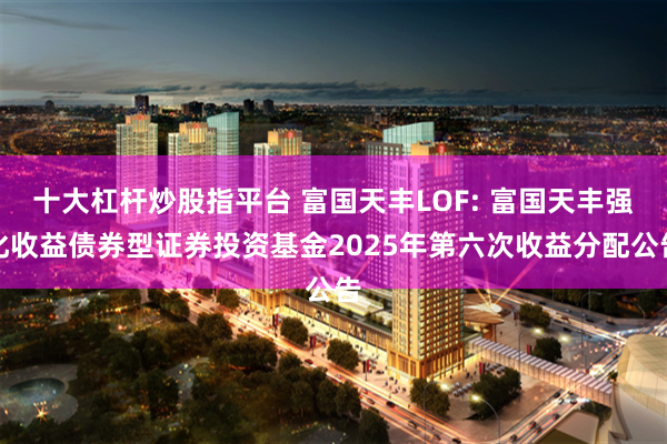 十大杠杆炒股指平台 富国天丰LOF: 富国天丰强化收益债券型证券投资基金2025年第六次收益分配公告