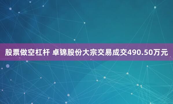 股票做空杠杆 卓锦股份大宗交易成交490.50万元