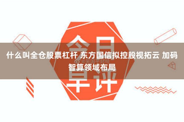 什么叫全仓股票杠杆 东方国信拟控股视拓云 加码智算领域布局